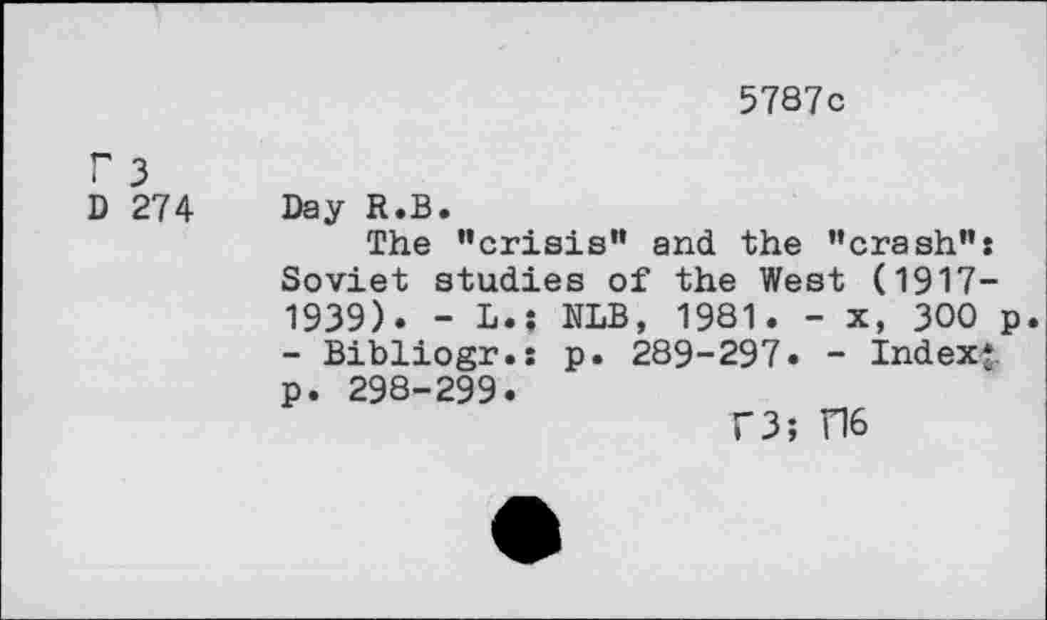 ﻿5787c
r 3
D 274
Day R.B.
The ’’crisis” and the ’’crash": Soviet studies of the West (1917-1939). - L.; NLB, 1981. - x, 300 p - Bibliogr.: p. 289-297. - Index?, p. 298-299.
F3; D6